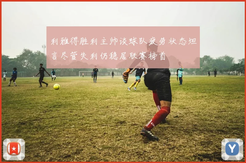 利雅得胜利主帅谈球队疲劳状态坦言尽管失利仍稳居联赛榜首