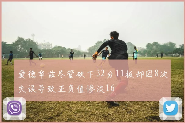 爱德华兹尽管砍下32分11板却因8次失误导致正负值惨淡16