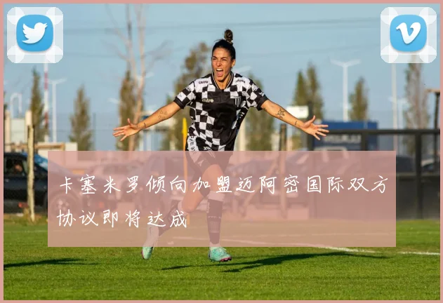 卡塞米罗倾向加盟迈阿密国际双方协议即将达成