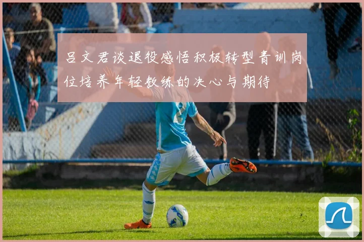 吕文君谈退役感悟积极转型青训岗位培养年轻教练的决心与期待