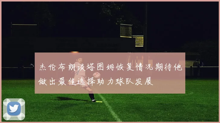 杰伦布朗谈塔图姆恢复情况期待他做出最佳选择助力球队发展