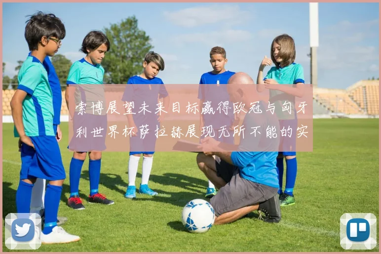 索博展望未来目标赢得欧冠与匈牙利世界杯萨拉赫展现无所不能的实力