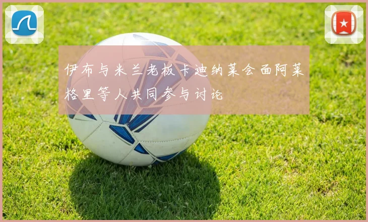 伊布与米兰老板卡迪纳莱会面阿莱格里等人共同参与讨论